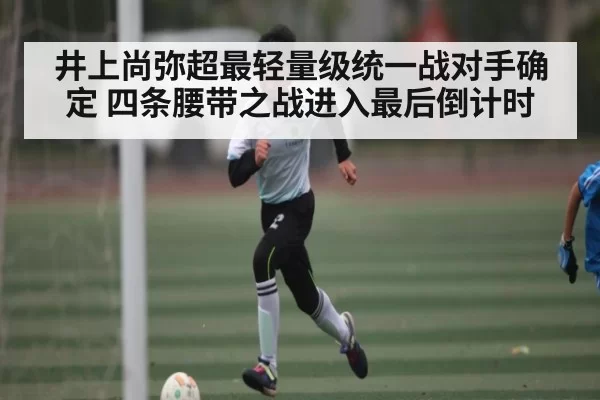 井上尚弥超最轻量级统一战对手确定 四条腰带之战进入最后倒计时